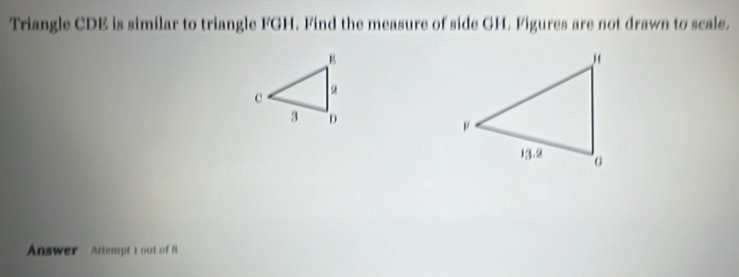 Triangle CDE is similar to triangle FGH. Find the measure of side GH. Figures are not drawn to scale. 
Answer Attempt tout of 8