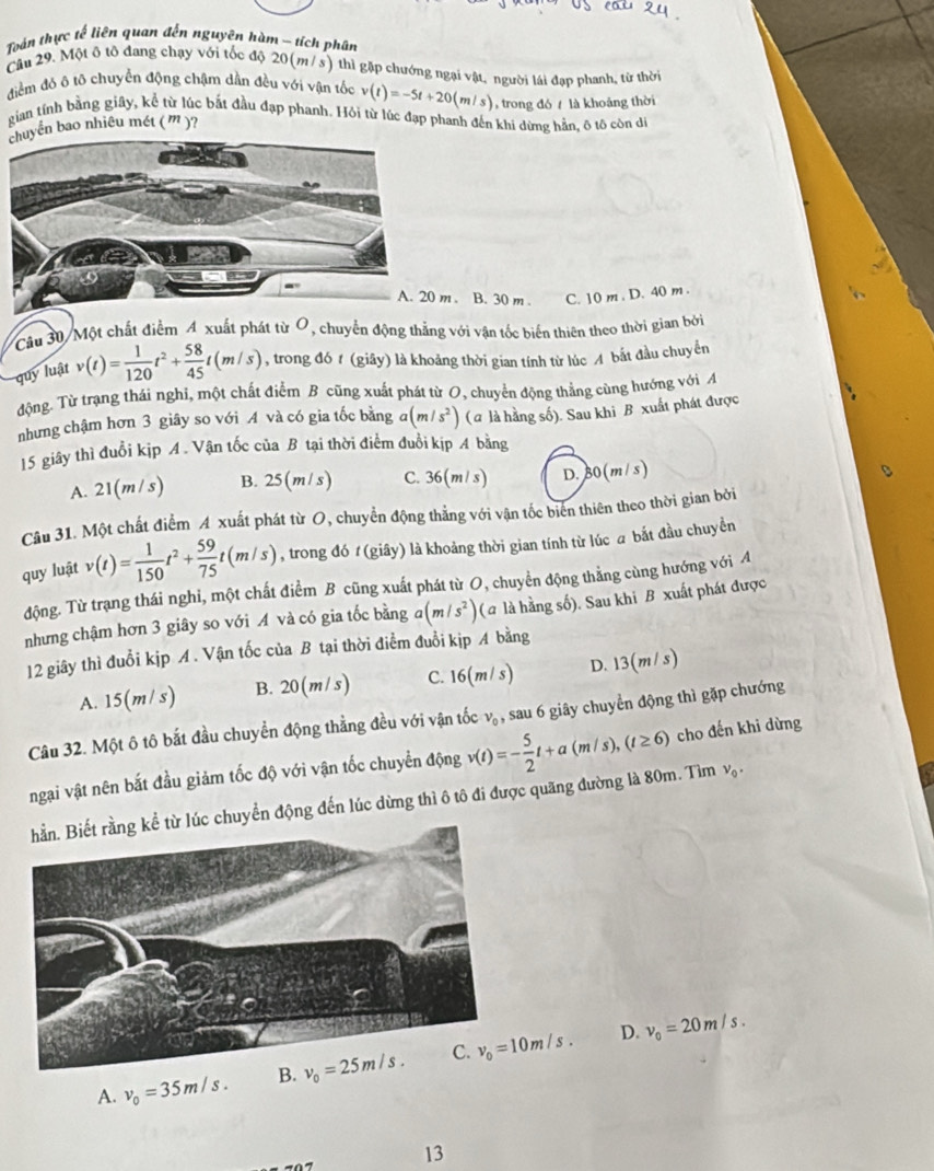 Toán thực tế liên quan đến nguyên hàm - tích phân
Cầu 29. Một ô tô đang chạy với tốc độ 20(m/ s) thì gặp chướng ngại vật, người lái đạp phanh, từ thời
điểm đó ô tô chuyển động chậm dần đều với vận tốc v(t)=-5t+20(m/s) trong đó  là khoảng thời
gian tính bằng giây, kể từ lúc bắt đầu đạp phanh. Hỏi từ lúc đạp phanh đến khi dừng hằn, ô tô còn di
chuyển bao nhiêu mét (m )?
B. 30 m . C. 10 m . D. 40 m .
Câu 30/Một chất điểm A xuất phát từ O, chuyển động thẳng với vận tốc biến thiên theo thời gian bởi
quy luật v(t)= 1/120 t^2+ 58/45 t(m/s) , trong đó 1 (giãy) là khoảng thời gian tính từ lúc A bắt đầu chuyển
động. Từ trạng thái nghi, một chất điểm B cũng xuất phát từ O, chuyển động thẳng cùng hướng với A
nhưng chậm hơn 3 giây so với A và có gia tốc bằng a(m/s^2) (a là hằng số). Sau khi B xuất phát được
15 giây thì đuổi kịp A . Vận tốc của B tại thời điểm đuổi kịp A bằng
A. 21(m/s) B. 25(m/s) C. 36(m/s) D.B 0(m/s
Câu 31. Một chất điểm A xuất phát từ O, chuyển động thẳng với vận tốc biên thiên theo thời gian bởi
quy luật v(t)= 1/150 t^2+ 59/75 t(m/s) , trong đó t (giây) là khoảng thời gian tính từ lúc a bắt đầu chuyền
động. Từ trạng thái nghi, một chất điểm B cũng xuất phát từ O, chuyển động thẳng cùng hướng với A
nhưng chậm hơn 3 giây so với A và có gia tốc bằng a(m/s^2) (a là hằng số). Sau khi B xuất phát được
12 giây thì đuổi kịp A. Vận tốc của B tại thời điểm đuổi kịp A bằng
A. 15(m/ s) B. 20(m/s) C. 16(m/s) D. 13(m/s)
Câu 32. Một ô tô bắt đầu chuyền động thẳng đều với vận tốc v_0 , sau 6 giây chuyển động thì gặp chướng
ngại vật nên bắt đầu giảm tốc độ với vận tốc chuyển động v(t)=- 5/2 t+a(m/s),(t≥ 6) cho đến khi dừng
chuyển động đến lúc dừng thì ô tô đi được quãng đường là 80m. Tìm v_0.
D.
A. v_0=35m/s. B. v_0=25m/s. v_0=20m/s.
13