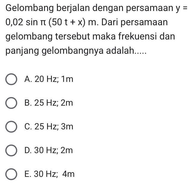 Gelombang berjalan dengan persamaan y=
0,02sin π (50t+x)m. Dari persamaan
gelombang tersebut maka frekuensi dan
panjang gelombangnya adalah.....
A. 20 Hz; 1m
B. 25 Hz; 2m
C. 25 Hz; 3m
D. 30 Hz; 2m
E. 30 Hz; 4m