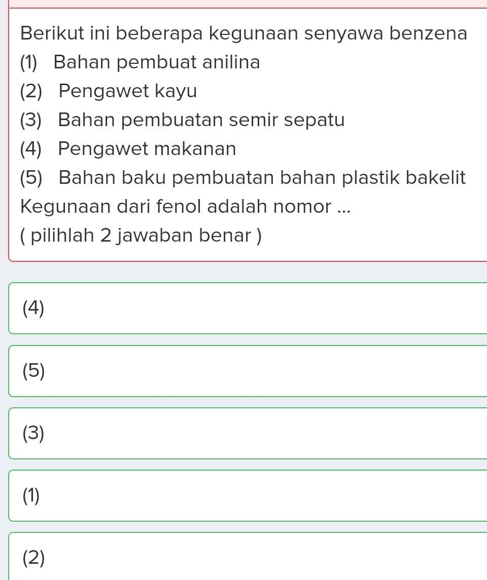 Berikut ini beberapa kegunaan senyawa benzena
(1) Bahan pembuat anilina
(2) Pengawet kayu
(3) Bahan pembuatan semir sepatu
(4) Pengawet makanan
(5) Bahan baku pembuatan bahan plastik bakelit
Kegunaan dari fenol adalah nomor ...
( pilihlah 2 jawaban benar )
(4)
(5)
(3)
(1)
(2)