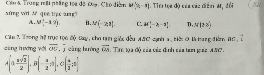 Trong mặt phăng tọa độ Oxy. Cho điểm M(2;-3). Tìm tọa độ của các điểm M_1 đối
xứng với M qua trục tung?
A. M(-3;2). B. M(-2;3). C. M(-2;-3). D. M(2;3). 
Câu 7. Trong hệ trục tọa độ Oxy, cho tam giác đều ABC cạnh a, biết O là trung điểm BC, ở
cùng hướng với vector OC, vector j cùng hướng vector OA. Tìm tọa độ của các đỉnh của tam giác ABC.
A(0; asqrt(3)/2 ), B(- a/2 ;0), C( a/2 ;0)