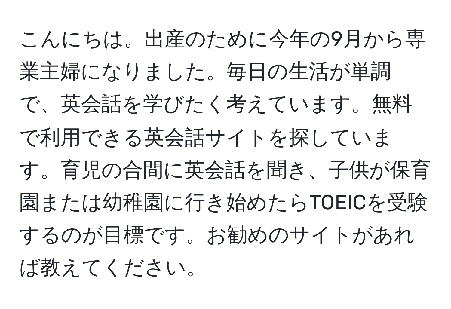 こんにちは。出産のために今年の9月から専業主婦になりました。毎日の生活が単調で、英会話を学びたく考えています。無料で利用できる英会話サイトを探しています。育児の合間に英会話を聞き、子供が保育園または幼稚園に行き始めたらTOEICを受験するのが目標です。お勧めのサイトがあれば教えてください。