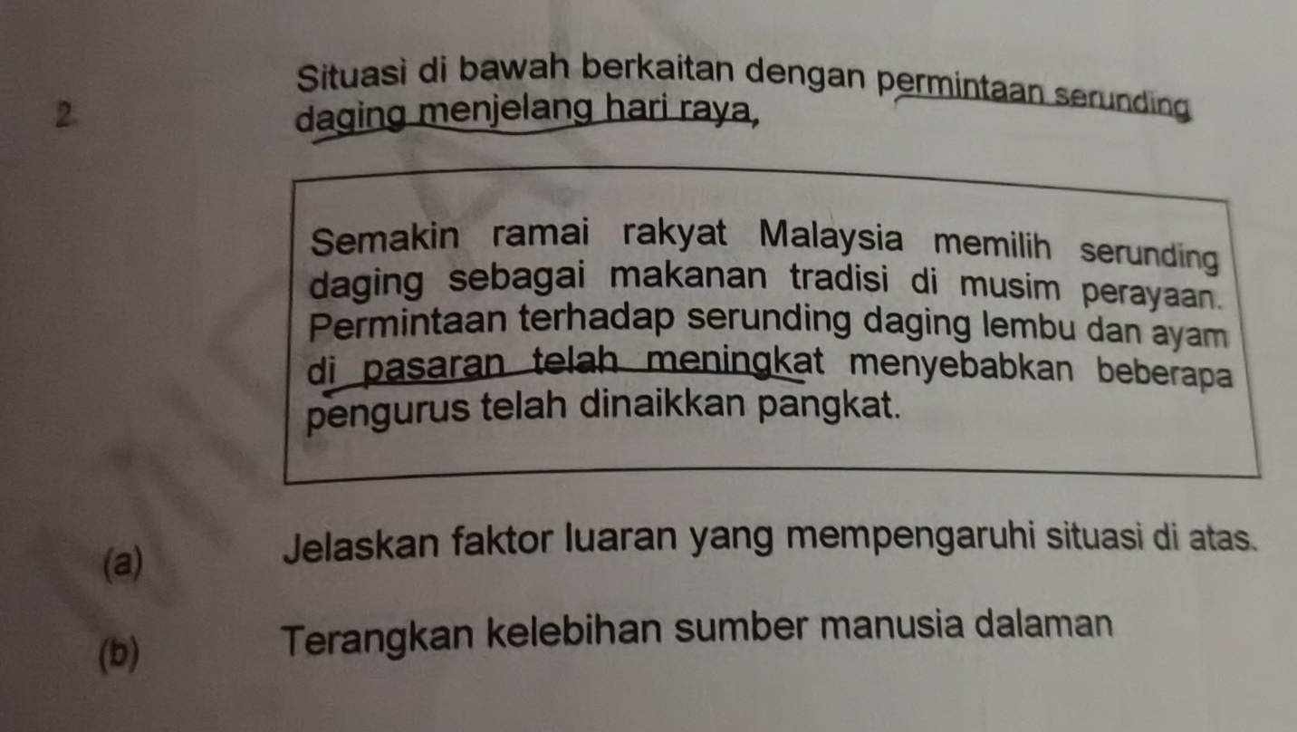 Situasì di bawah berkaitan dengan permintaan serunding 
2. daging menjelang hari raya, 
Semakin ramai rakyat Malaysia memilih serunding 
daging sebagai makanan tradisi di musim perayaan. 
Permintaan terhadap serunding daging lembu dan ayam 
di pasaran telah meningkat menyebabkan beberapa 
pengurus telah dinaikkan pangkat. 
(a) 
Jelaskan faktor luaran yang mempengaruhi situasi di atas. 
(b) 
Terangkan kelebihan sumber manusia dalaman