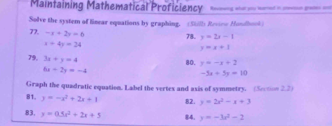 Maintaining Mathematical Proficiency Reviewing what you learned in previous grates anst 
Solve the system of linear equations by graphing. (Skills Review Hondbook) 
77. -x+2y=6
78. y=2x-1
x+4y=24
y=x+1
79. 3x+y=4
80. y=-x+2
6x+2y=-4
-5x+5y=10
Graph the quadratic equation. Label the vertex and axis of symmetry. (Section 2.2) 
81. y=-x^2+2x+1
82. y=2x^2-x+3
83. y=0.5x^2+2x+5 84. y=-3x^2-2