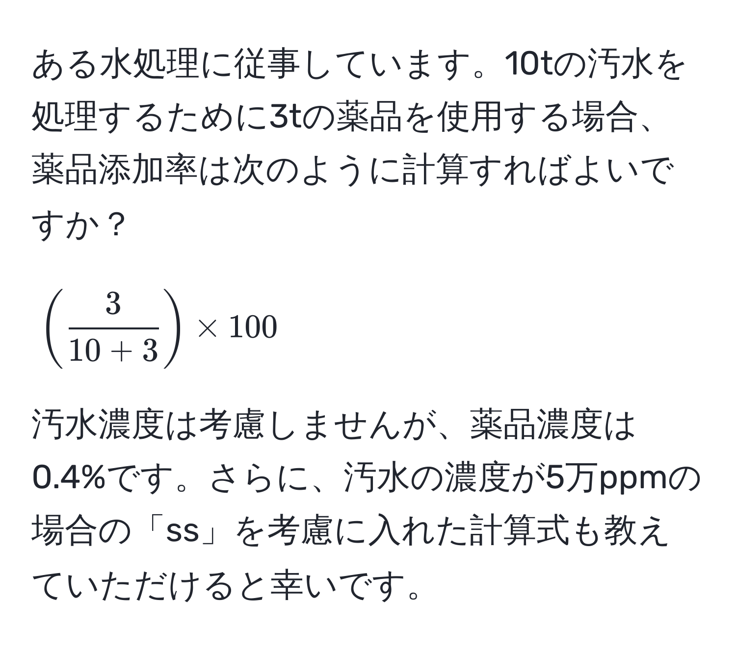 ある水処理に従事しています。10tの汚水を処理するために3tの薬品を使用する場合、薬品添加率は次のように計算すればよいですか？  
[( 3/10 + 3 ) * 100]  
汚水濃度は考慮しませんが、薬品濃度は0.4%です。さらに、汚水の濃度が5万ppmの場合の「ss」を考慮に入れた計算式も教えていただけると幸いです。