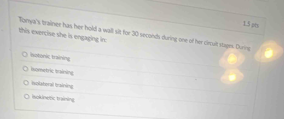 Tonya's trainer has her hold a wall sit for 30 seconds during one of her circuit stages. During
this exercise she is engaging in:
isotonic training
isometric training
isolateral training
isokinetic training