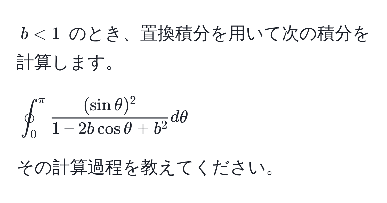 $b < 1$ のとき、置換積分を用いて次の積分を計算します。  
[
oint_0^(π) frac(sin θ)^21 - 2b cos θ + b^2 dθ
]  
その計算過程を教えてください。