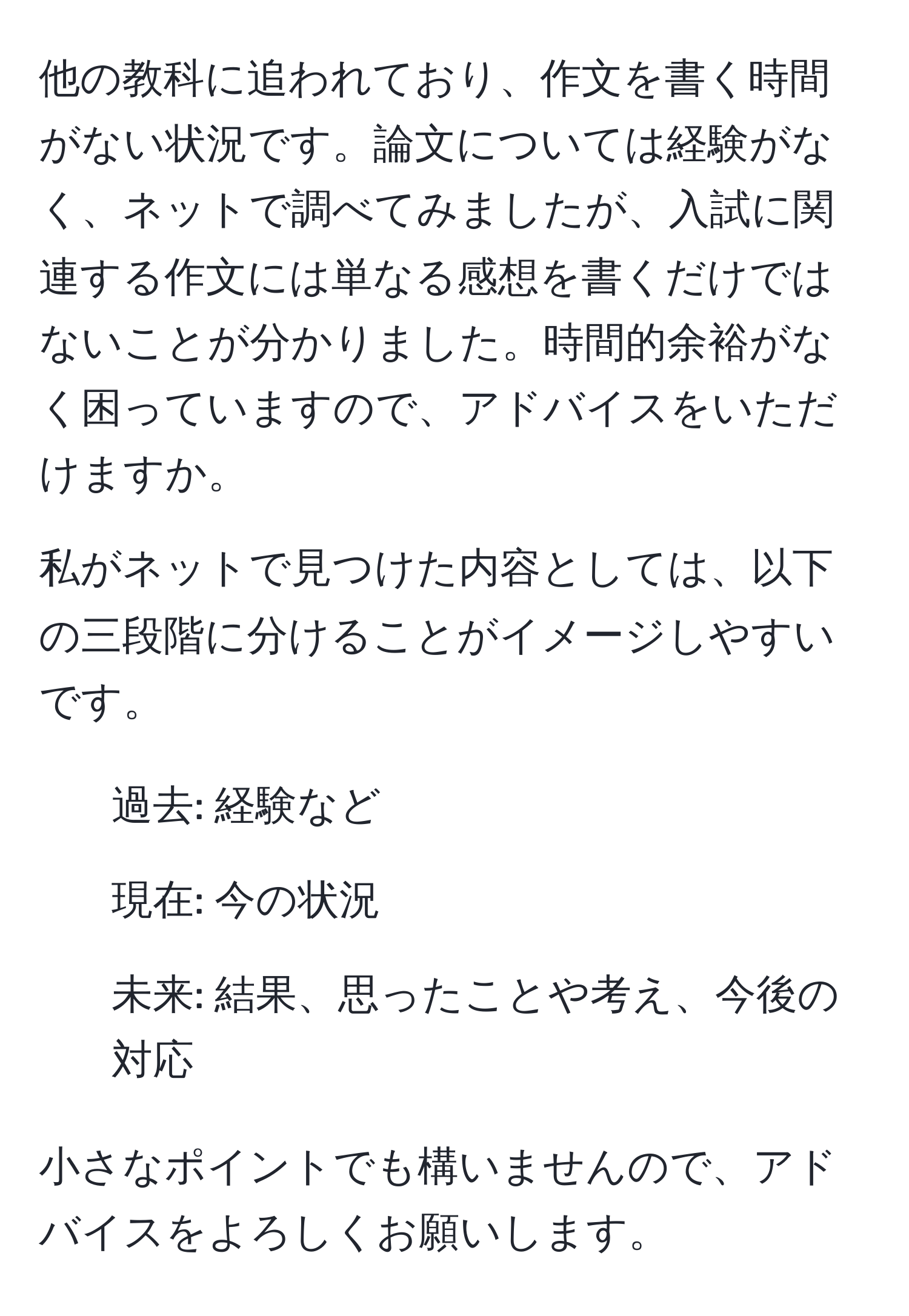 他の教科に追われており、作文を書く時間がない状況です。論文については経験がなく、ネットで調べてみましたが、入試に関連する作文には単なる感想を書くだけではないことが分かりました。時間的余裕がなく困っていますので、アドバイスをいただけますか。

私がネットで見つけた内容としては、以下の三段階に分けることがイメージしやすいです。  
1. 過去: 経験など  
2. 現在: 今の状況  
3. 未来: 結果、思ったことや考え、今後の対応  

小さなポイントでも構いませんので、アドバイスをよろしくお願いします。