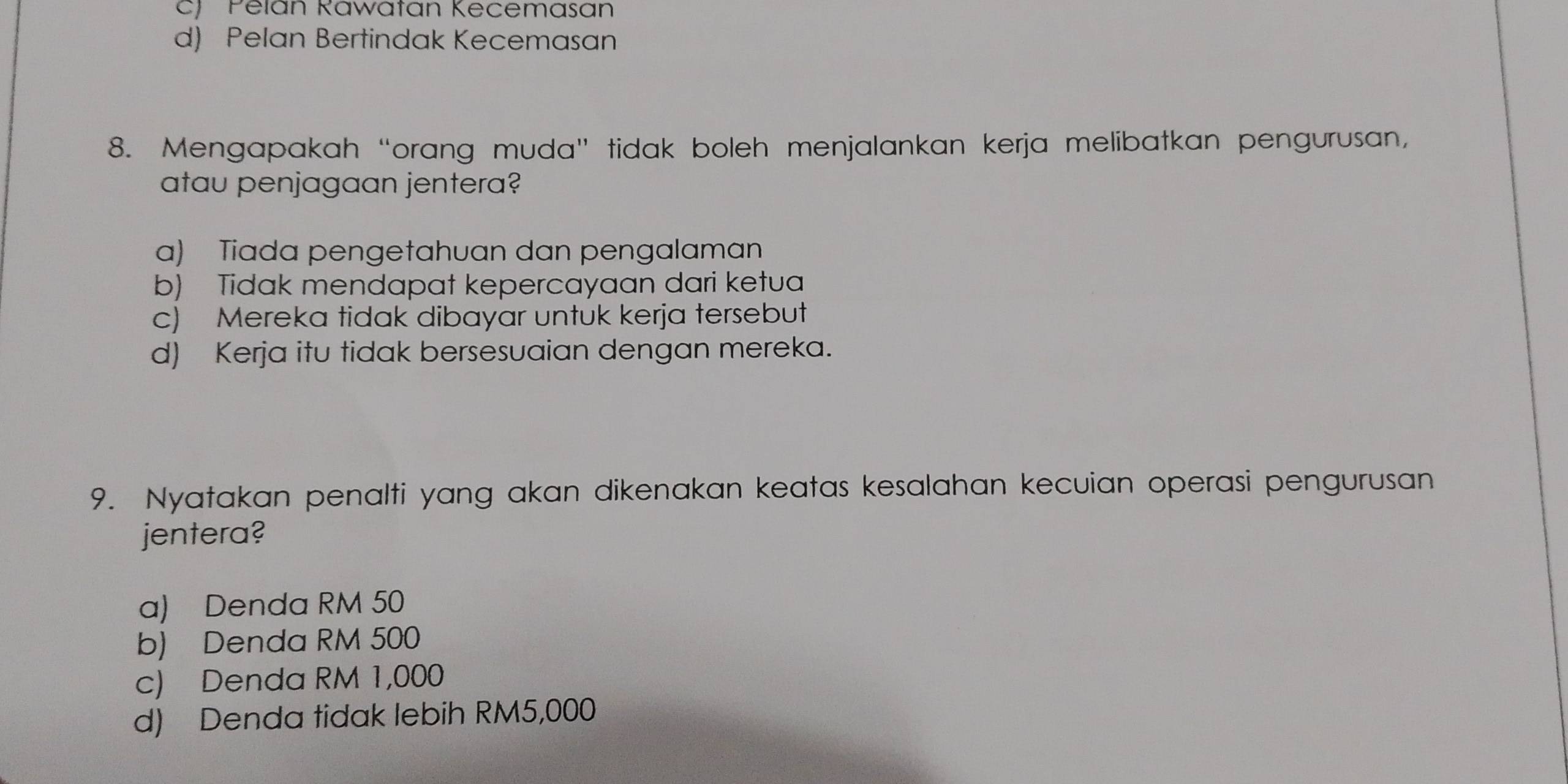 c) Pelán Rawatan Kecemasan
d) Pelan Bertindak Kecemasan
8. Mengapakah “orang muda” tidak boleh menjalankan kerja melibatkan pengurusan,
atau penjagaan jentera?
a) Tiada pengetahuan dan pengalaman
b) Tidak mendapat kepercayaan dari ketua
c) Mereka tidak dibayar untuk kerja tersebut
d) Kerja itu tidak bersesuaian dengan mereka.
9. Nyatakan penalti yang akan dikenakan keatas kesalahan kecuian operasi pengurusan
jentera?
a) Denda RM 50
b) Denda RM 500
c) Denda RM 1,000
d) Denda tidak lebih RM5,000