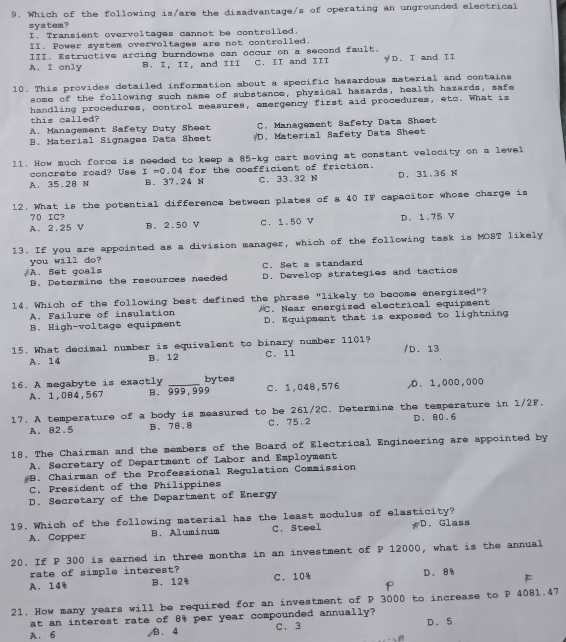 Which of the following is/are the disadvantage/s of operating an ungrounded electrical
system?
I. Transient overvoltages cannot be controlled.
II. Power system overvoltages are not controlled.
III. Estructive arcing burndowns can occur on a second fault.
A. I only B. I, II, and III C. II and III D. I and II
10. This provides detailed information about a specific hazardous material and contains
some of the following such name of substance, physical hazards, health hazards, safe
handling procedures, control measures, emergency first aid procedures, etc. What is
this called?
A. Management Safety Duty Sheet C. Management Safety Data Sheet
B. Material Signages Data Sheet D. Material Safety Data Sheet
11. How much force is needed to keep a 85-kg cart moving at constant velocity on a level
concrete road? Use I=0.04 for the coefficient of friction.
A. 35.28 N B. 37.24 N C. 33.32 N D. 31.36 N
12. What is the potential difference between plates of a 40 IF capacitor whose charge is
70 IC?
A. 2.25 V B. 2.50 V C. 1.50 V D. 1.75 V
13. If you are appointed as a division manager, which of the following task is MOST likely
you will do?
A. Set goals C. Set a standard
B. Determine the resources needed D. Develop strategies and tactics
14. Which of the following best defined the phrase "likely to become energized"?
A. Failure of insulation C. Near energized electrical equipment
B. High-voltage equipment D. Equipment that is exposed to lightning
15. What decimal number is equivalent to binary number 1101?
A. 14 B. 12 C. 11 /D. 13
16. A megabyte is exactly _bytes
A. 1,084,567 B. 999,999 C. 1,048,576 D. 1,000,000
17. A temperature of a body is measured to be 261/2C. Determine the temperature in 1/2F.
A. 82.5 B. 78.8 C. 75.2 D. 80.6
18. The Chairman and the members of the Board of Electrical Engineering are appointed by
A. Secretary of Department of Labor and Employment
B. Chairman of the Professional Regulation Commission
C. President of the Philippines
D. Secretary of the Department of Energy
19. Which of the following material has the least modulus of elasticity?
A. Copper B. Aluminum C. Steel D. Glass
20. If P 300 is earned in three months in an investment of P 12000, what is the annual
rate of simple interest?
A. 148 B. 12s C. 108 D. 8s
F
p
21. How many years will be required for an investment of P 3000 to increase to P 4081.47
at an interest rate of 8% per year compounded annually?
A. 6  B. 4 C. 3
D.5