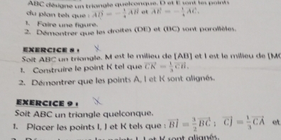 ABC désigne un triangle quelconque. D et E sont les points 
du plan tels que vector AB=- 1/4 vector AH ot AE=- 1/4 AC. 
1. Faire une figure. 
2. Démontrer que les droites (DE) et (BC) sont parallèles. 
exerCIce 8 ， 
Soit ABC un triangle. M est le milieu de [ AB ] et l est le milieu de [ M
1. Construire le point K tel que vector CK= 1/3 vector CH. 
2. Démontrer que les points A, I et K sont alignés. 
EXERCICE 9 · 
Soit ABC un triangle quelconque. 
1. Placer les points I, J et K tels que : vector BI= 3/2 vector BC; vector CJ= 1/3 vector CA et 
ont alignés.