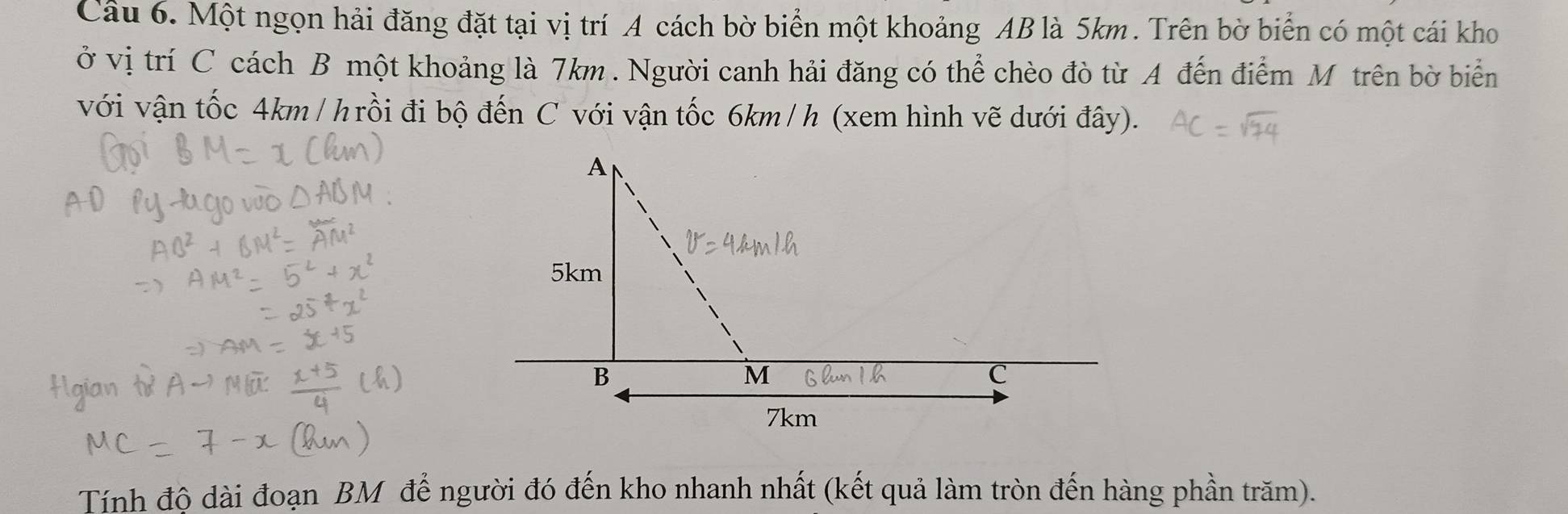 Một ngọn hải đăng đặt tại vị trí A cách bờ biển một khoảng AB là 5km. Trên bờ biển có một cái kho 
ở vị trí C cách B một khoảng là 7km. Người canh hải đăng có thể chèo đò từ A đến điểm M trên bờ biển 
với vận tốc 4km / hrồi đi bộ đến C với vận tốc 6km /h (xem hình vẽ dưới đây). 
Tính độ dài đoạn BM để người đó đến kho nhanh nhất (kết quả làm tròn đến hàng phần trăm).