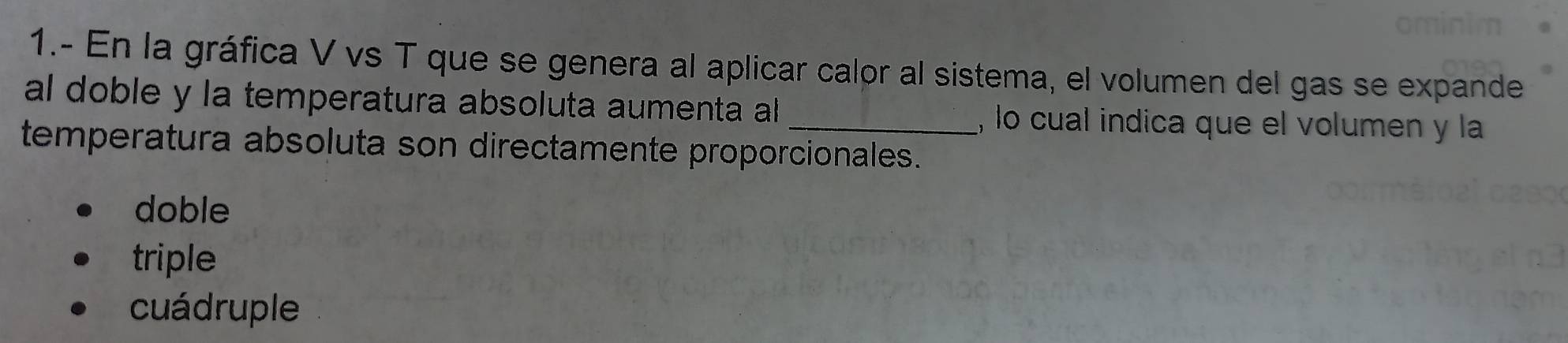 1.- En la gráfica V vs T que se genera al aplicar calor al sistema, el volumen del gas se expande
al doble y la temperatura absoluta aumenta al , lo cual indica que el volumen y la
temperatura absoluta son directamente proporcionales.
doble
triple
cuádruple