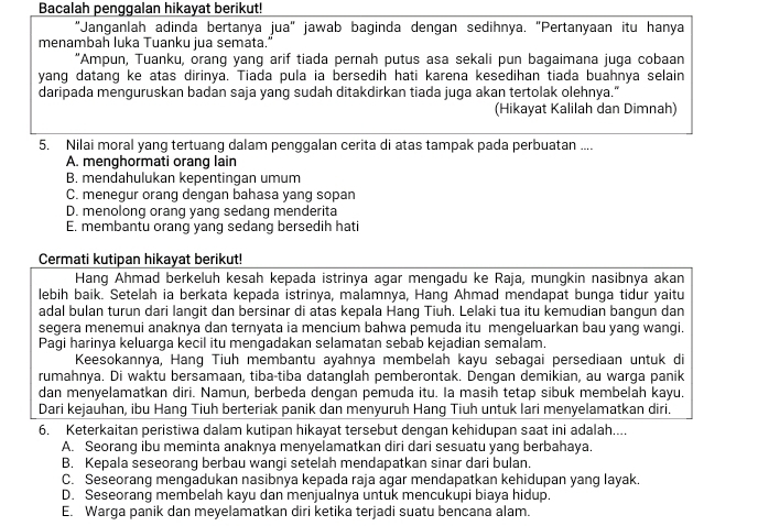 Bacalah penggalan hikayat berikut!
"Janganlah adinda bertanya jua" jawab baginda dengan sedihnya. "Pertanyaan itu hanya
menambah luka Tuanku jua semata."
“Ampun, Tuanku, orang yang arif tiada pernah putus asa sekali pun bagaimana juga cobaan
yang datang ke atas dirinya. Tiada pula ia bersedih hati karena kesedihan tiada buahnya selain
daripada menguruskan badan saja yang sudah ditakdirkan tiada juga akan tertolak olehnya."
(Hikayat Kalilah dan Dimnah)
5. Nilai moral yang tertuang dalam penggalan cerita di atas tampak pada perbuatan ....
A. menghormati orang lain
B. mendahulukan kepentingan umum
C. menegur orang dengan bahasa yang sopan
D. menolong orang yang sedang menderita
E. membantu orang yang sedang bersedih hati
Cermati kutipan hikayat berikut!
Hang Ahmad berkeluh kesah kepada istrinya agar mengadu ke Raja, mungkin nasibnya akan
lebih baik. Setelah ia berkata kepada istrinya, malamnya, Hang Ahmad mendapat bunga tidur yaitu
adal bulan turun dari langit dan bersinar di atas kepala Hang Tiuh. Lelaki tua itu kemudian bangun dan
segera menemui anaknya dan ternyata ia mencium bahwa pemuda itu mengeluarkan bau yang wangi.
Pagi harinya keluarga kecil itu mengadakan selamatan sebab kejadian semalam.
Keesokannya, Hang Tiuh membantu ayahnya membelah kayu sebagai persediaan untuk di
rumahnya. Di waktu bersamaan, tiba-tiba datanglah pemberontak. Dengan demikian, au warga panik
dan menyelamatkan diri. Namun, berbeda dengan pemuda itu. Ia masih tetap sibuk membelah kayu.
Dari kejauhan, ibu Hang Tiuh berteriak panik dan menyuruh Hang Tiuh untuk lari menyelamatkan diri.
6. Keterkaitan peristiwa dalam kutipan hikayat tersebut dengan kehidupan saat ini adalah....
A. Seorang ibu meminta anaknya menyelamatkan diri dari sesuatu yang berbahaya.
B. Kepala seseorang berbau wangi setelah mendapatkan sinar dari bulan.
C. Seseorang mengadukan nasibnya kepada raja agar mendapatkan kehidupan yang layak.
D. Seseorang membelah kayu dan menjualnya untuk mencukupi biaya hidup.
E. Warga panik dan meyelamatkan diri ketika terjadi suatu bencana alam.