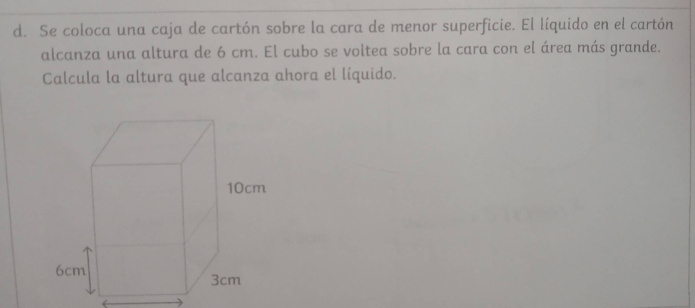 Se coloca una caja de cartón sobre la cara de menor superficie. El líquido en el cartón 
alcanza una altura de 6 cm. El cubo se voltea sobre la cara con el área más grande. 
Calcula la altura que alcanza ahora el líquido.