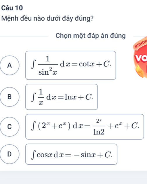 Mệnh đều nào dưới đây đúng?
Chọn một đáp án đúng
#SHOF
A ∈t  1/sin^2x dx=cot x+C. vo
B ∈t  1/x dx=ln x+C.
C ∈t (2^x+e^x)dx= 2^x/ln 2 +e^x+C.
D ∈t cos xdx=-sin x+C.