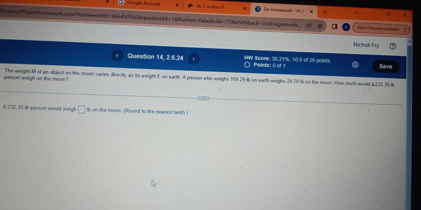 Google Account X ch 2 section 6 × Do Homework - ch 2 + 
Student/PlayerHomework.aspx?homeworkld=666450566&questionld=1&flushed=false&cld=7706658&back=DoAssignments... New Chrome available 
Nicholi Fry 
Score: 36.21%, 10.5 of 29 points 
Question 14, 2.6.24 Save 
Points: 0 of 1 
The weight M of an object on the moon varies directly as its weight E on earth. A person who weighs 169.29 Ib on earth weighs 28.78 lb on the moon. How much would a 232.35Ib
person weigh on the moon? 
A 232.35-lb person would weigh □ Ib on the moon. (Round to the nearest tenth.)