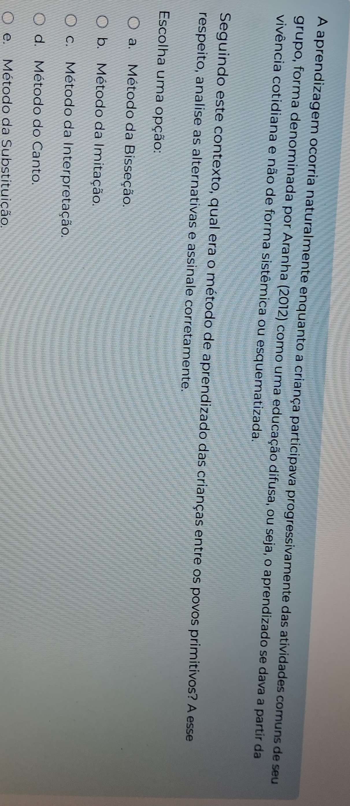 A aprendizagem ocorria naturalmente enquanto a criança participava progressivamente das atividades comuns de seu
grupo, forma denominada por Aranha (2012) como uma educação difusa, ou seja, o aprendizado se dava a partir da
vivência cotidiana e não de forma sistêmica ou esquematizada.
Seguindo este contexto, qual era o método de aprendizado das crianças entre os povos primitivos? A esse
respeito, analise as alternativas e assinale corretamente.
Escolha uma opção:
a. Método da Bisseção.
b. Método da Imitação.
c. Método da Interpretação.
d. Método do Canto.
e Método da Substituição.