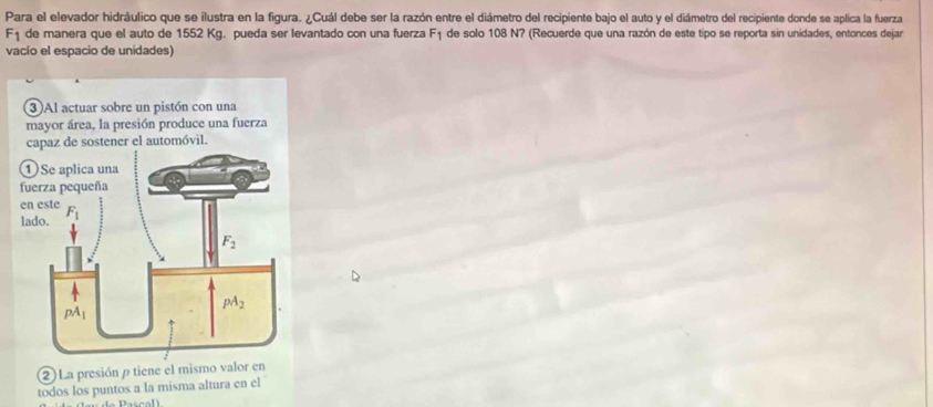 Para el elevador hidráulico que se ilustra en la figura. ¿Cuál debe ser la razón entre el diámetro del recipiente bajo el auto y el diámetro del recipiente donde se aplica la fuerza
F_1 de manera que el auto de 1552 Kg. pueda ser levantado con una fuerza F_1 de solo 108 N? (Recuerde que una razón de este tipo se reporta sin unidades, entonces dejar
vacío el espacio de unidades)
2) La presión ρ tiene el mismo valor en
todos los puntos a la misma altura en el