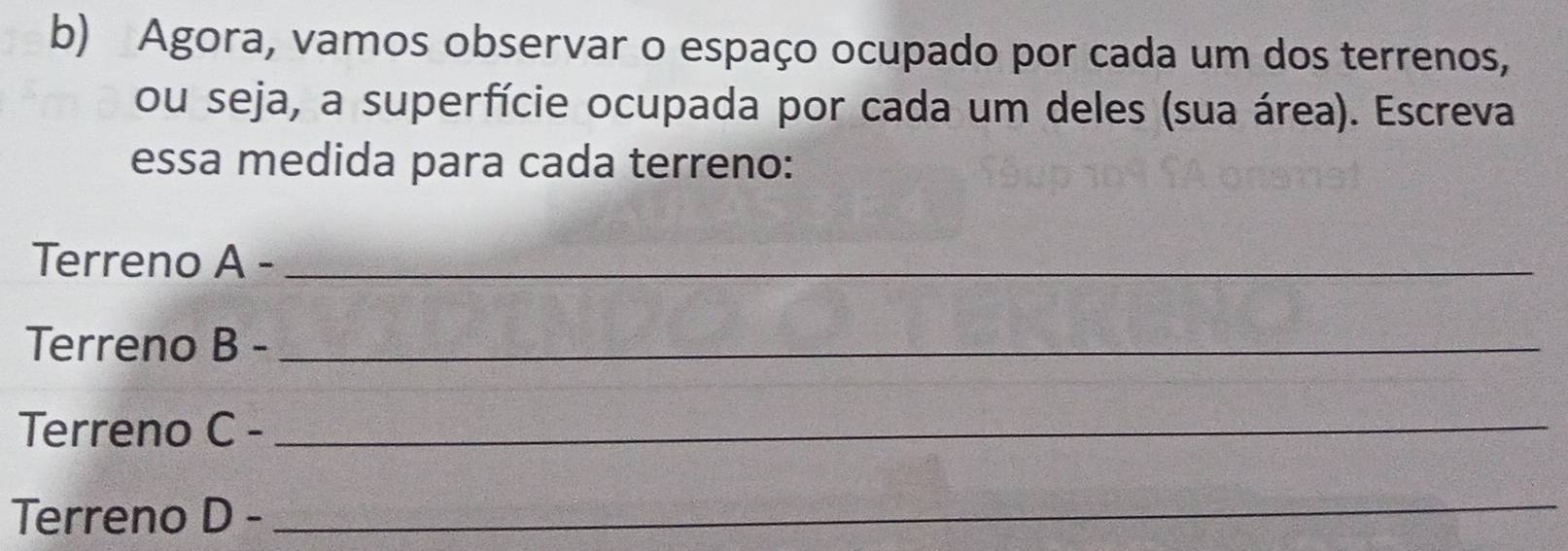 Agora, vamos observar o espaço ocupado por cada um dos terrenos, 
ou seja, a superfície ocupada por cada um deles (sua área). Escreva 
essa medida para cada terreno: 
Terreno A- _ 
Terreno B- _ 
Terreno C- _ 
Terreno D- _