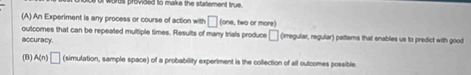 of words provided to make the statement true.
(A) An Experiment is any process or course of action with □ (one, two or more)
outcomes that can be repeated multiple times. Results of many trials produce □ (irregular, regular) patterns that enables us to predict with good
accuracy.
(B) A(n)□ (simulation, sample space) of a probability experiment is the collection of all outcomes possible.