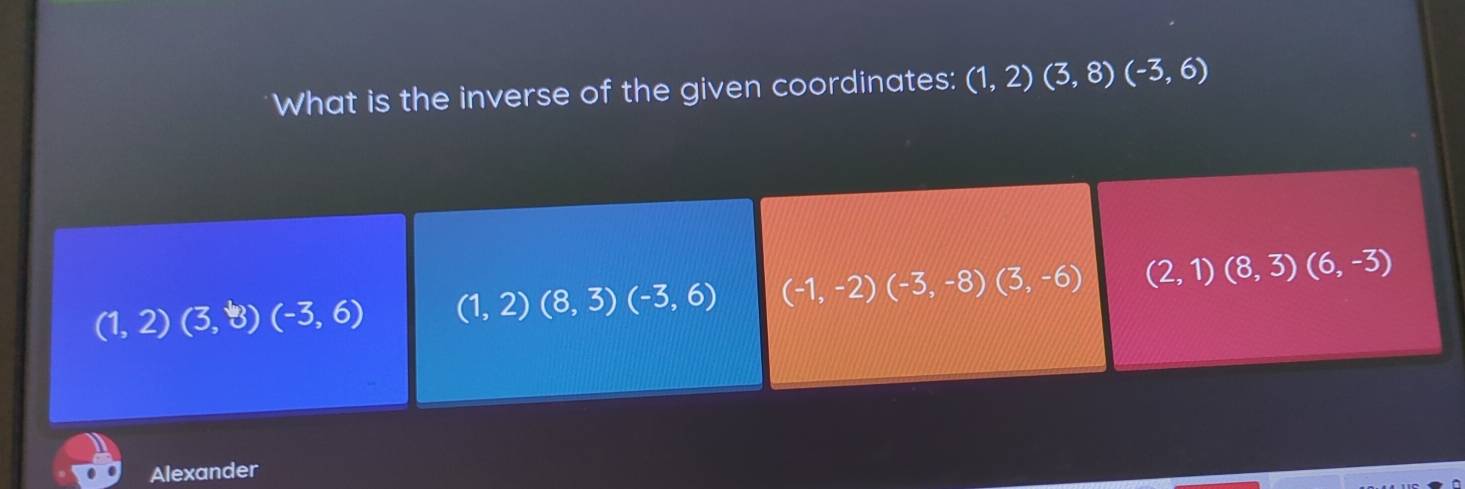 What is the inverse of the given coordinates: (1,2)(3,8)(-3,6)
(1,2)(3,8)(-3,6) (1,2)(8,3)(-3,6) (-1,-2)(-3,-8)(3,-6) (2,1)(8,3)(6,-3)
Alexander