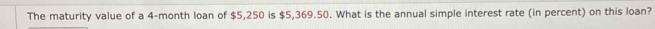 The maturity value of a 4-month loan of $5,250 is $5,369.50. What is the annual simple interest rate (in percent) on this loan?