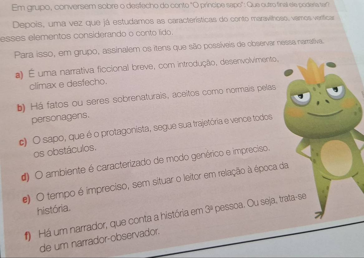 Em grupo, conversem sobre o desfecho do conto "O príncipe sapo": Que outro final ele poderia ter?
Depois, uma vez que já estudamos as características do conto maravilhoso, vamos verificar
esses elementos considerando o conto lido.
Para isso, em grupo, assinalem os itens que são possíveis de observar nessa narrativa.
a) É uma narrativa ficcional breve, com introdução, desenvolvimento,
clímax e desfecho.
b) Há fatos ou seres sobrenaturais, aceitos como normais pelas
personagens.
c) O sapo, que é o protagonista, segue sua trajetória e vence todos
os obstáculos.
d) O ambiente é caracterizado de modo genérico e impreciso.
e) O tempo é impreciso, sem situar o leitor em relação à época da
história.
) Há um narrador, que conta a história em 3^(_ a) pessoa. Ou seja, trata-se
de um narrador-observador.