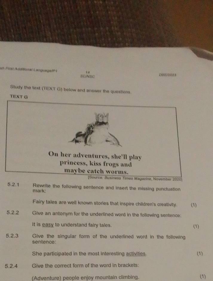 sh First Additional Language/ 1 14 
SC/NSC 
Study the text (TEXT G) below and answer the questions. 
TEXT G 
5.2.1 Rewrite the following sentence and insert the missing punctuation 
mark: 
Fairy tales are well known stories that inspire children's creativity. (1) 
5.2.2 Give an antonym for the underlined word in the following sentence: 
It is easy to understand fairy tales. (1) 
5.2.3 Give the singular form of the underlined word in the following 
sentence: 
She participated in the most interesting activities. (1) 
5.2.4 Give the correct form of the word in brackets: 
(Adventure) people enjoy mountain climbing. (1)