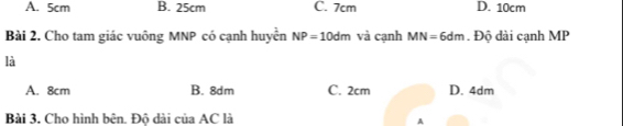 A. 5cm B. 25cm C. 7cm D. 10cm
Bài 2. Cho tam giác vuông MNP có cạnh huyển NP=10dm và cạnh MN=6dm. Độ dài cạnh MP
là
A. 8cm B. 8dm C. 2cm D. 4dm
Bài 3. Cho hình bên. Độ dài của AC là
A