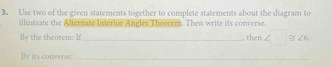 Use two of the given statements together to complete statements about the diagram to 
illustrate the Alternate Interior Angles Theorem. Then write its converse. 
By the theorem: If _, then ∠ □ ≌ ∠ 6. 
By its converse:_