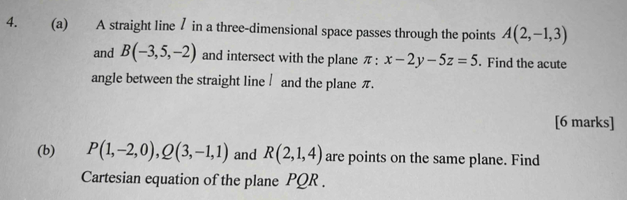 A straight line / in a three-dimensional space passes through the points A(2,-1,3)
and B(-3,5,-2) and intersect with the plane π : x-2y-5z=5. Find the acute 
angle between the straight line / and the plane π. 
[6 marks] 
(b) P(1,-2,0), Q(3,-1,1) and R(2,1,4) are points on the same plane. Find 
Cartesian equation of the plane PQR.