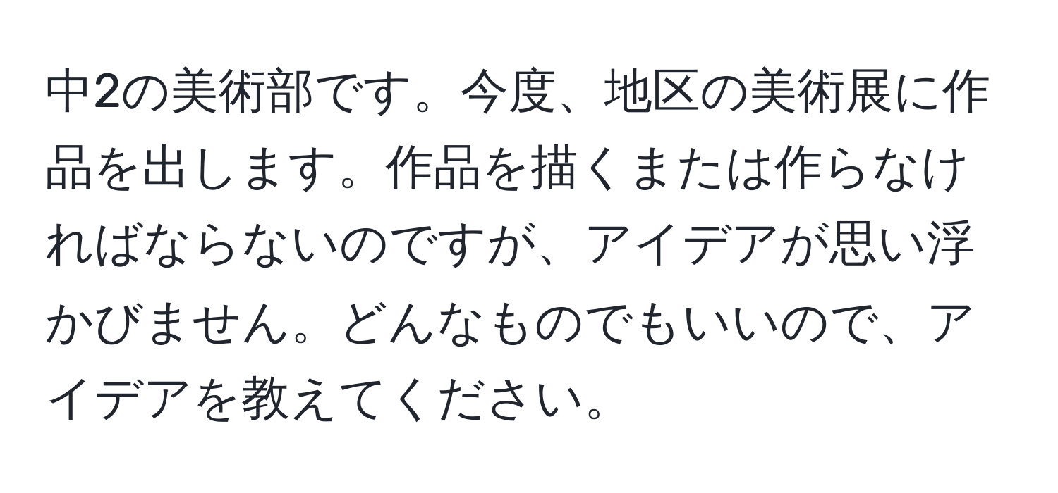 中2の美術部です。今度、地区の美術展に作品を出します。作品を描くまたは作らなければならないのですが、アイデアが思い浮かびません。どんなものでもいいので、アイデアを教えてください。
