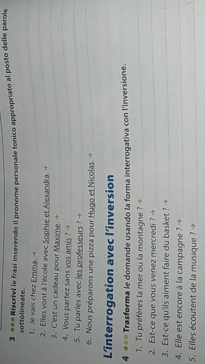 3 ●●● Riscrivi le frasi inserendo il pronome personale tonico appropriato al posto delle parole 
_ 
sottolineate. 
1. Je vais chez Emma. →_ 
_ 
2. Elles vont à l'école avec Sophie et Alexandra._ 
_ 
_ 
_ 
3. C'est un cadeau pour Maxime. → 
_ 
4. Vous partez sans vos amis ? → 
_ 
5. Tu parles avec les professeurs ? → 
6. Nous préparons une pizza pour Hugo et Nicolas. → 
L’interrogation avec l’inversion 
4 ●●● Trasforma le domande usando la forma interrogativa con l’inversione. 
1. Tu préfères la mer ou la montagne? 
_ 
2. Est-ce que vous venez mercredi ? →_ 
3. Est-ce qu’ils aiment faire du basket ? →_ 
4. Elle est encore à la campagne ?_ 
5. Elles écoutent de la musique ?_