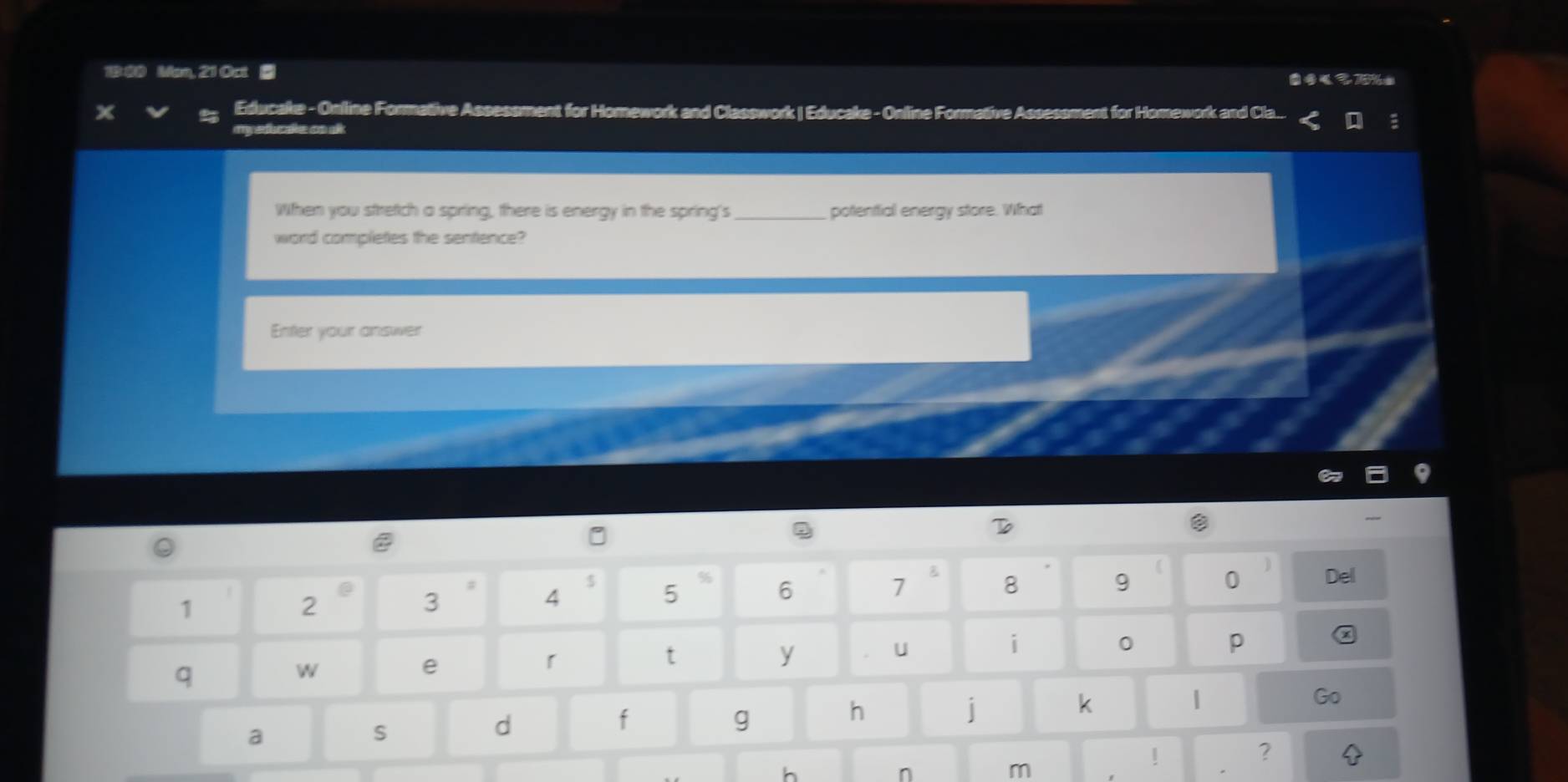 Man, 21 Oct ■ ●70%= 
Educake - Online Formative Assessment for Homework and Classwork | Educake - Online Formative Assessment t for Homework and Cla... a 
myeducake cn ak 
When you stretch a spring, there is energy in the spring's_ potenttial energy store. What 
word completes the sentence? 
Enter your answer 
e 
D 
# 4
$ 5
% 6
7 B 8 9 0 Del 
1
2
3 
U 
i 
0 p 
q 
W 
e 
「 
t 
y 
h 
j 
k 
Go 
a 
s 
d 
f 
g 
! 
? 
h 
n 
m