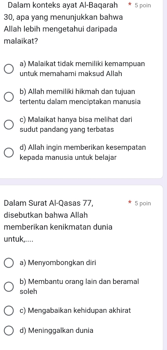 Dalam konteks ayat Al-Baqarah 5 poin
30, apa yang menunjukkan bahwa
Allah lebih mengetahui daripada
malaikat?
a) Malaikat tidak memiliki kemampuan
untuk memahami maksud Allah
b) Allah memiliki hikmah dan tujuan
tertentu dalam menciptakan manusia
c) Malaikat hanya bisa melihat dari
sudut pandang yang terbatas
d) Allah ingin memberikan kesempatan
kepada manusia untuk belajar
Dalam Surat Al-Qasas 77, 5 poin
disebutkan bahwa Allah
memberikan kenikmatan dunia
untuk,....
a) Menyombongkan diri
b) Membantu orang lain dan beramal
soleh
c) Mengabaikan kehidupan akhirat
d) Meninggalkan dunia