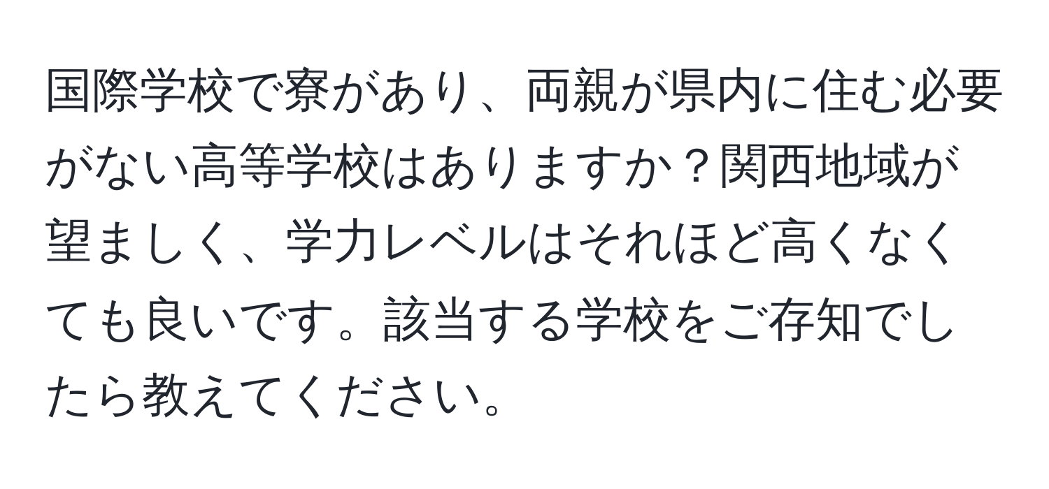 国際学校で寮があり、両親が県内に住む必要がない高等学校はありますか？関西地域が望ましく、学力レベルはそれほど高くなくても良いです。該当する学校をご存知でしたら教えてください。