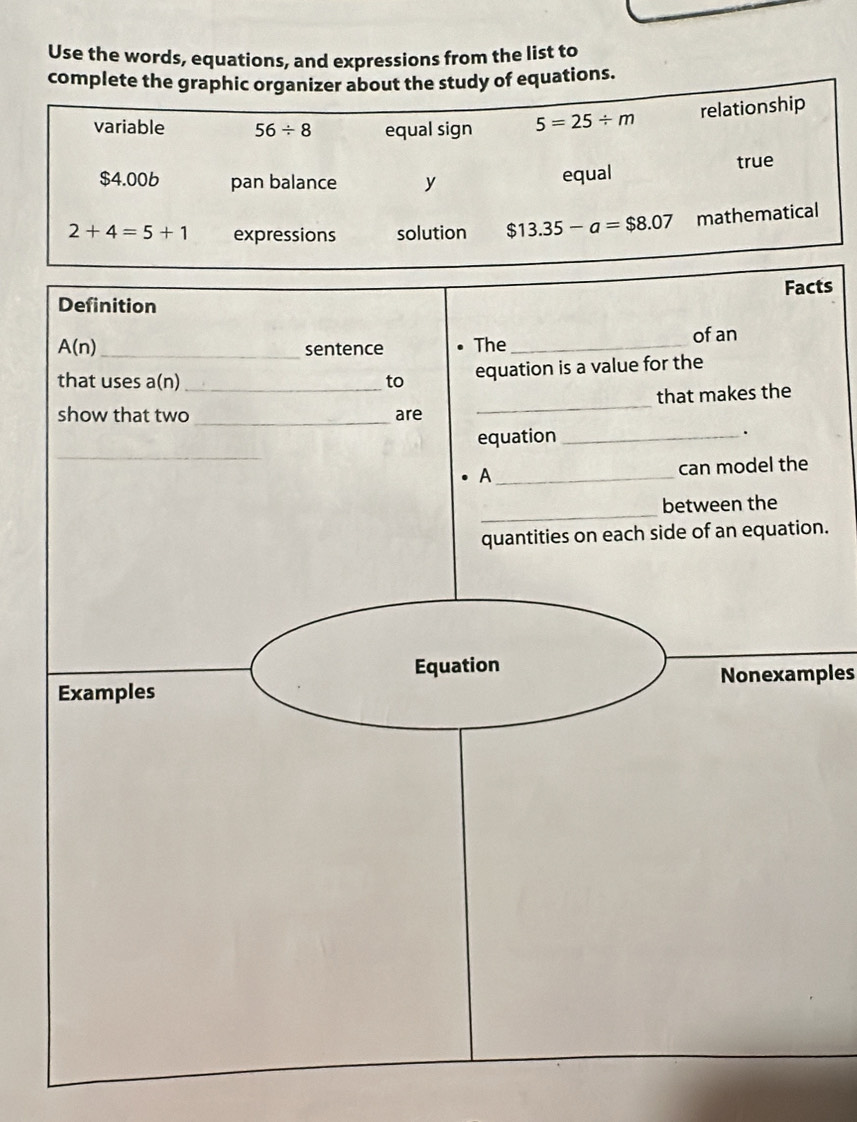 Use the words, equations, and expressions from the list to
complete the graphic organizer about the study of equations.
variable 56/ 8 equal sign 5=25/ m relationship
$4.006 pan balance y
equal true
2+4=5+1 expressions solution $13.35-a=$8.07 mathematical
cts
n.
Nonexamples