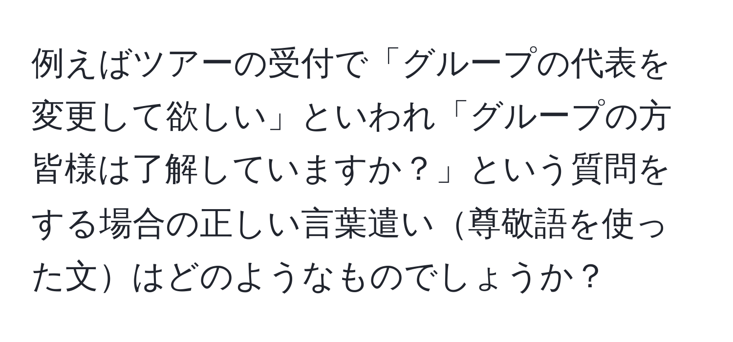 例えばツアーの受付で「グループの代表を変更して欲しい」といわれ「グループの方皆様は了解していますか？」という質問をする場合の正しい言葉遣い尊敬語を使った文はどのようなものでしょうか？