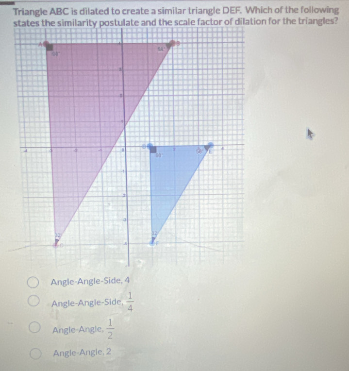 Triangle ABC is dilated to create a similar triangle DEF. Which of the following
Angle-Angle-Side, 4
Angle-Angle-Side,  1/4 
Angle-Angle,  1/2 
Angle-Angle, 2