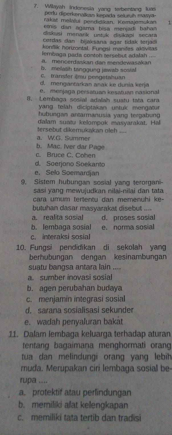 Wilayah Indonesia yang terbentang luas
perlu diperkenalkan kepada seluruh masya-
rakat melalui pendidikan. Kemajemukan 1
etnis dan agama bisa menjadi bahan
diskusi menarik untuk disikapi secara
cerdas dan bijaksana agar tidak terjadi
konflik horizontal. Fungsi manifes aktivitas
lembaga pada contoh tersebut adalah ....
a. mencerdaskan dan mendewasakan
b. melatih tanggung jawab sosial
c. transfer i|mu pengetahuan
d. mengantarkan anak ke dunia kerja
e. menjaga persatuan kesatuan nasional
8. Lembaga sosial adalah suatu tata cara
yang telah diciptakan untuk mengatur
hubungan antarmanusia yang tergabung
dalam suatu kelompok masyarakat. Hal
tersebut dikemukakan oleh ....
a. W.G. Summer
b. Mac. Iver dar Page
c. Bruce C. Cohen
d. Soerjono Soekanto
e. Selo Soemardjan
9. Sistem hubungan sosial yang terorgani-
sasi yang mewujudkan nilai-nilai dan tata
cara umum tertentu dan memenuhi ke-
butuhan dasar masyarakat disebut ....
a. realita sosial d. proses sosial
b. lembaga sosial e. norma sosial
c. interaksi sosial
10. Fungsi pendidikan di sekolah yan
berhubungan dengan kesinambungan
suatu bangsa antara lain ....
a. sumber inovasi sosial
b. agen perubahan budaya
c. menjamin integrasi sosial
d. sarana sosialisasi sekunder
e. wadah penyaluran bakat
11. Dalam lembaga keluarga terhadap aturan
tentang bagaimana menghormati orang
tua dan melindungi orang yang lebih 
muda. Merupakan ciri lembaga sosial be-
rupa ....
a. protektif atau perlindungan
b. memiliki alat kelengkapan
c. memiliki tata tertib dan tradisi