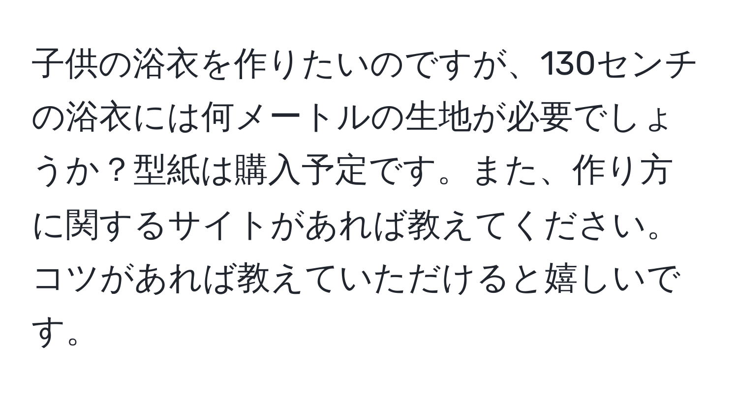 子供の浴衣を作りたいのですが、130センチの浴衣には何メートルの生地が必要でしょうか？型紙は購入予定です。また、作り方に関するサイトがあれば教えてください。コツがあれば教えていただけると嬉しいです。