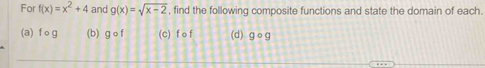 For f(x)=x^2+4 and g(x)=sqrt(x-2) , find the following composite functions and state the domain of each.
(a) f o g (b) g o f (c) f o f (d) gōg