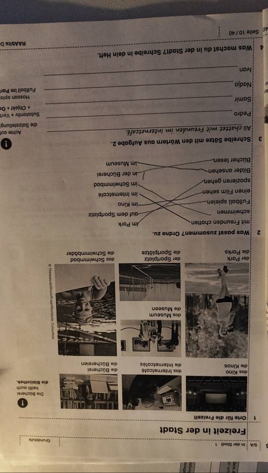5/A In der Stadt 1 Grundstufe
Freizeit in der Stadt
!
Die Bücherei
auch
othek.
die Parks die Sportplätze 
2 Was passt zusammen? Ordne zu.
mit Freunden chatten m Park
schwimmen auf dem Sportplatz
Fußball spielen im Kino
einen Film sehen im Internetcafé
späzieren gehen im Schwimmbad

Bilder ansehen Lin der Bücherei
Bücher lesen im Museum
3 Schreibe Sätze mit den Wörtern aus Aufgabe 2.
All chattet mit Freunden im Internetcafé._ Achte auf
_
die Satzstellung
Pedro Substantiv + Vert
_
+ Objekt + Or
Samir
Hassan spie
Nadja_ Fußball im Par
Ivon
_
4 Was machst du in der Stadt? Schreibe in dein Heft.
RAAbits D
4 Seite 10 /40