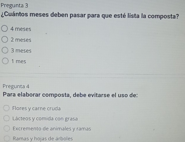 Pregunta 3
¿Cuántos meses deben pasar para que esté lista la composta?
4 meses
2 meses
3 meses
1 mes
Pregunta 4
Para elaborar composta, debe evitarse el uso de:
Flores y carne cruda
Lácteos y comida con grasa
Excremento de animales y ramas
Ramas y hojas de árboles