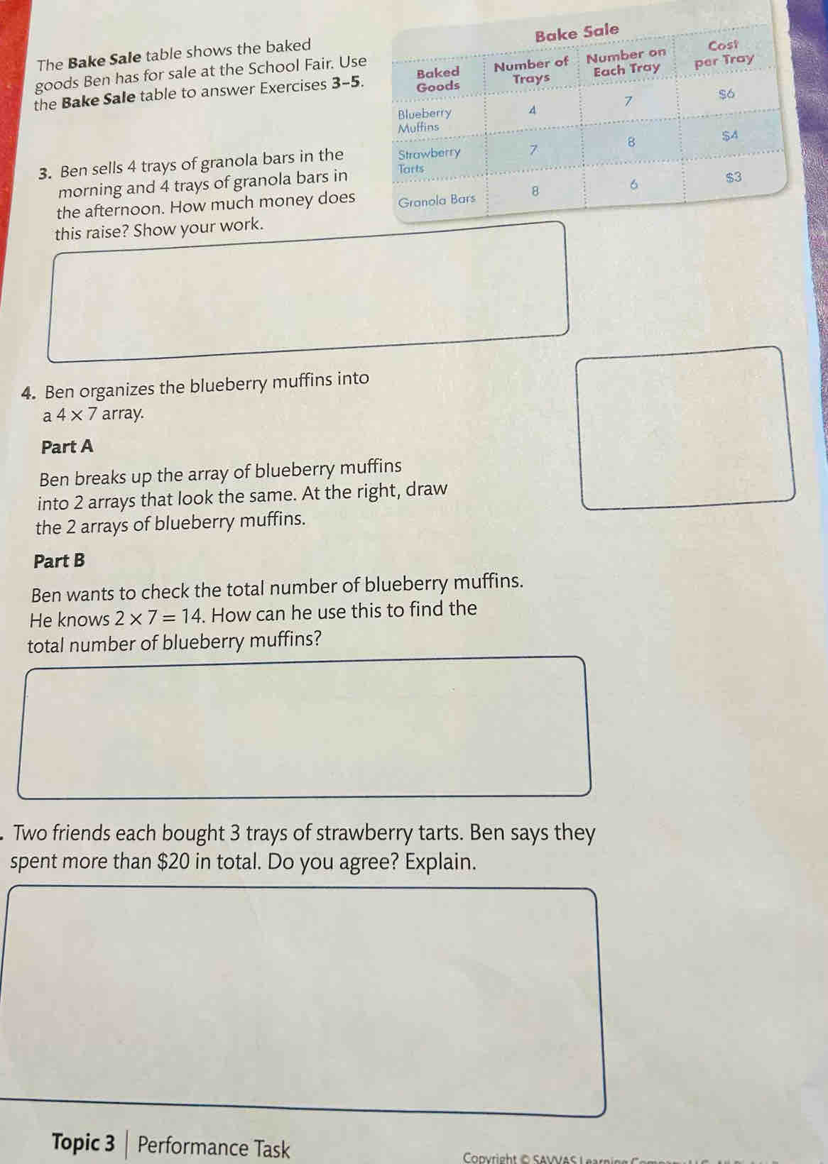 The Bake Sale table shows the baked 
goods Ben has for sale at the School Fair. Use 
the Bake Sale table to answer Exercises 3-5. 
3. Ben sells 4 trays of granola bars in the 
morning and 4 trays of granola bars in 
the afternoon. How much money does 
this raise? Show your work. 
4. Ben organizes the blueberry muffins into 
a 4* 7 array. 
Part A 
Ben breaks up the array of blueberry muffins 
into 2 arrays that look the same. At the right, draw 
the 2 arrays of blueberry muffins. 
Part B 
Ben wants to check the total number of blueberry muffins. 
He knows 2* 7=14. How can he use this to find the 
total number of blueberry muffins? 
Two friends each bought 3 trays of strawberry tarts. Ben says they 
spent more than $20 in total. Do you agree? Explain. 
Topic 3 Performance Task