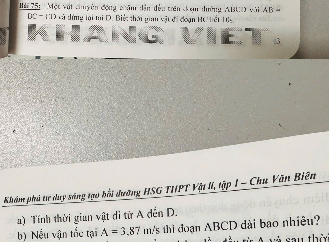 Một vật chuyển động chậm dần đều trên đoạn đường ABCD với AB=
BC=CD và dừng lại tại D. Biết thời gian vật đi đoạn BC hết 10s. 
43 
Khám phá tư duy sáng tạo bồi dưỡng HSG THPT Vật lí, tập 1 - Chu Văn Biên 
a) Tính thời gian vật đi từ A đến D. 
b) Nếu vận tốc tại A=3, 87m/ s thì đoạn ABCD dài bao nhiêu? 
A và sau thờ