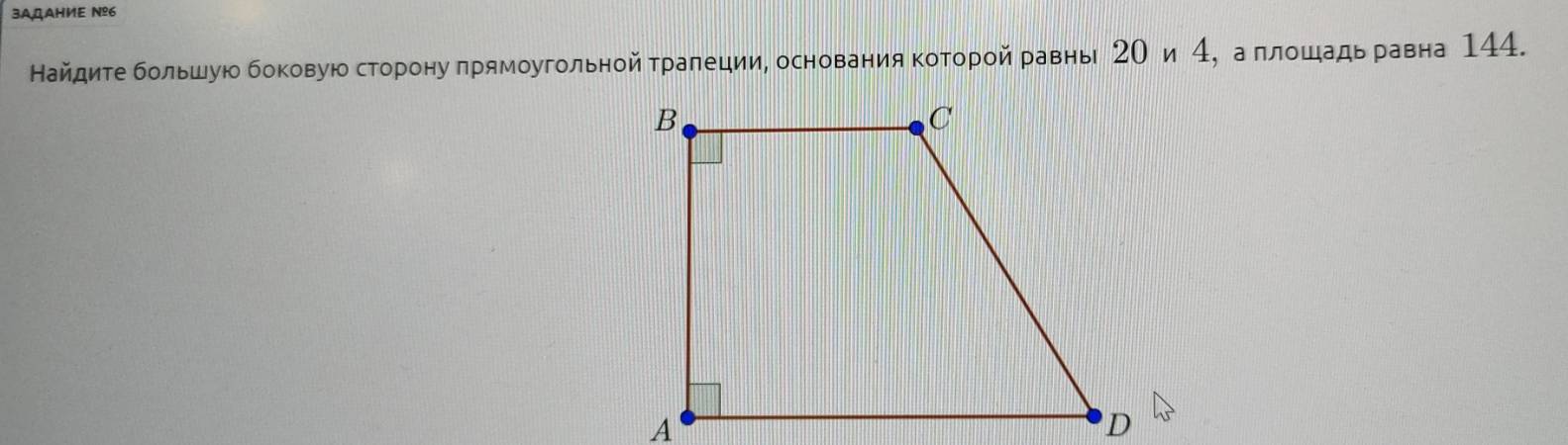 3AQAHИE Nº6 
Найдите большую боковую сторону прямоугольной гралеции, основания Κоторой равнь 2Ο и 4, а πлошадь равна 144.