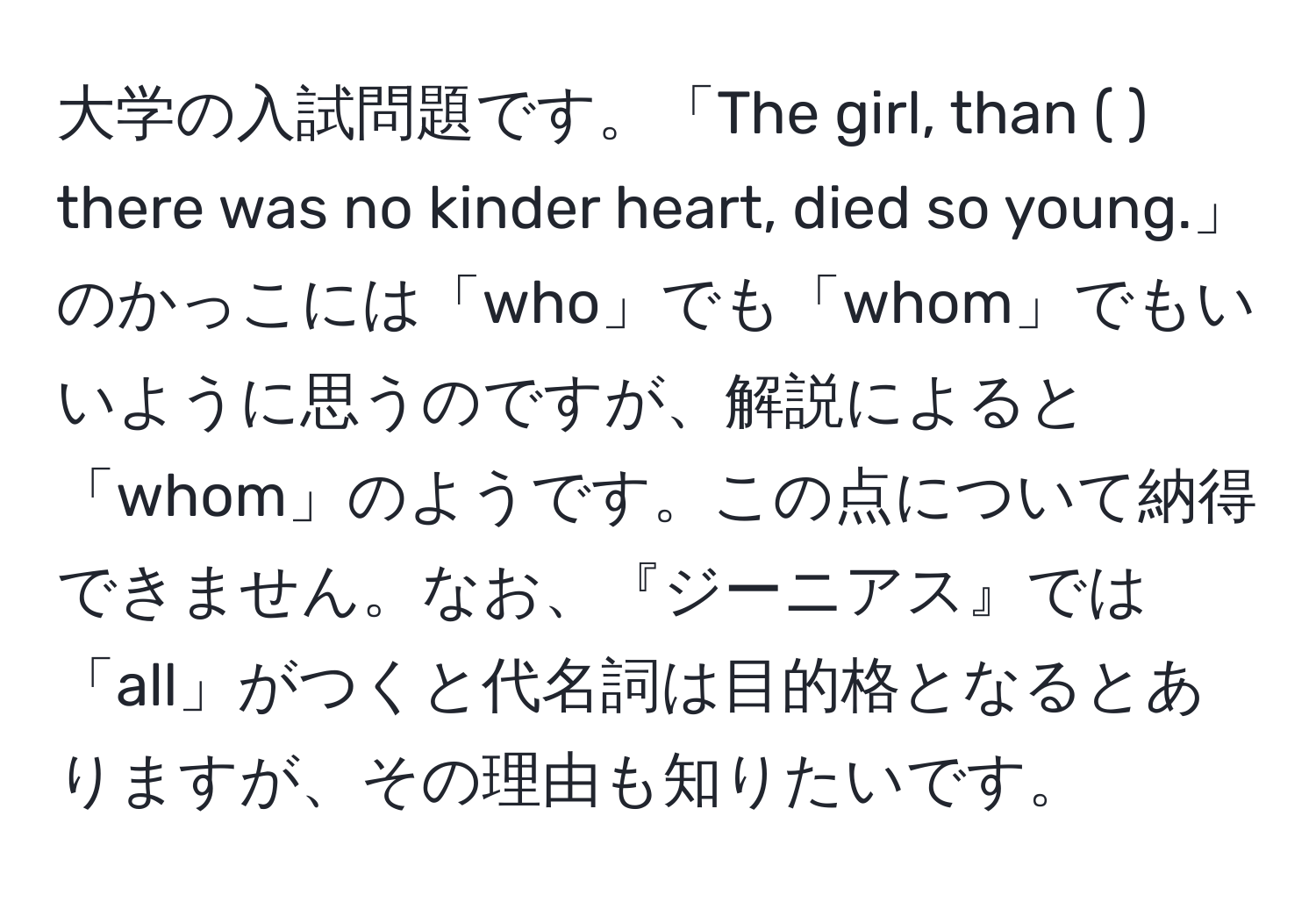 大学の入試問題です。「The girl, than ( ) there was no kinder heart, died so young.」のかっこには「who」でも「whom」でもいいように思うのですが、解説によると「whom」のようです。この点について納得できません。なお、『ジーニアス』では「all」がつくと代名詞は目的格となるとありますが、その理由も知りたいです。