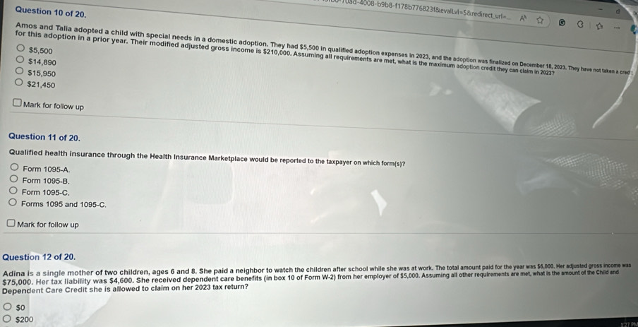 s8-4008-b9b8-f178b776823f&evalLvl=5&redirect_url=
Question 10 of 20.
d
Amos and Talia adopted a child with special needs in a domestic adoption. They had $5,500 in qualified adoption expenses in 2023, and the adoption was finalized on December 18, 2023. They have not taken a cred t
$5,500
for this adoption in a prior year. Their modified adjusted gross income is $210,000. Assuming all requirements are met, what is the maximum adoption credit they can clalm in 20237
$14,890
$15,950
$21,450
Mark for follow up
Question 11 of 20.
Qualified health insurance through the Health Insurance Marketplace would be reported to the taxpayer on which form(s)?
Form 1095 -A.
Form 1095 -B.
Form 1095-C.
Forms 1095 and 1095-C.
Mark for follow up
Question 12 of 20.
Adina is a single mother of two children, ages 6 and 8. She paid a neighbor to watch the children after school while she was at work. The total amount paid for the year was $6,000. Her adjusted gross income was
$75,000. Her tax liability was $4,600. She received dependent care benefits (in box 10 of Form W-2) from her employer of $5,000. Assuming all other requirements are met, what is the amount of the Child and
Dependent Care Credit she is allowed to claim on her 2023 tax return?
$o
$200